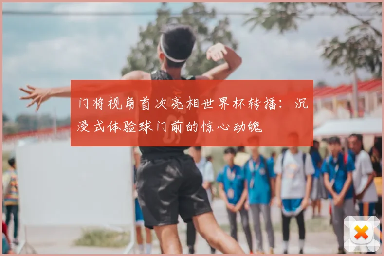 门将视角首次亮相世界杯转播:沉浸式体验球门前的惊心动魄