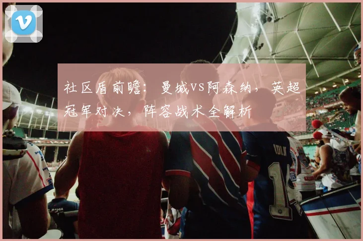 社区盾前瞻：曼城vs阿森纳，英超冠军对决，阵容战术全解析