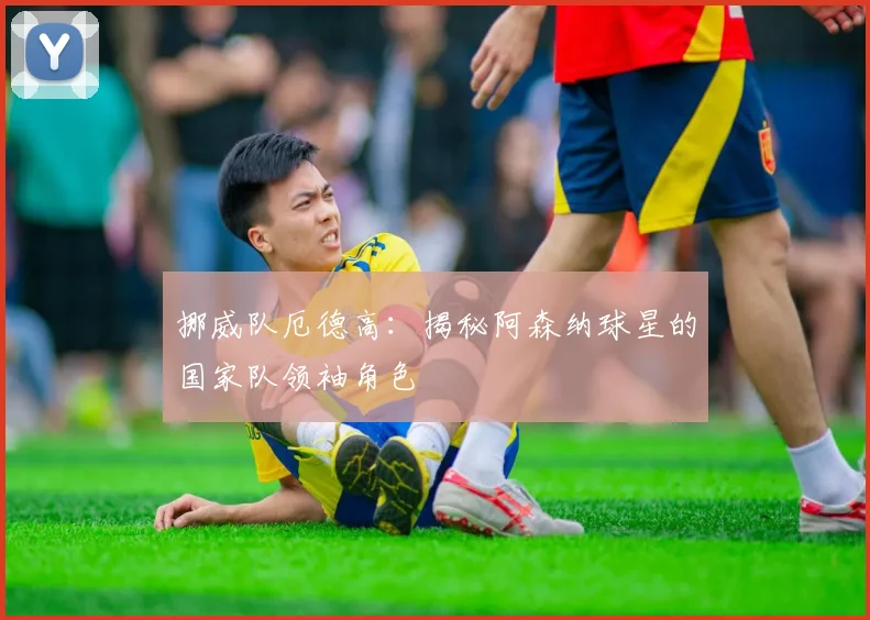 挪威队厄德高：揭秘阿森纳球星的国家队领袖角色