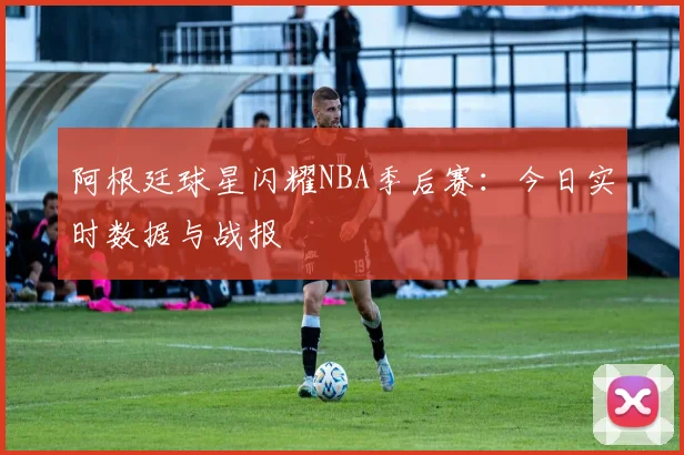 阿根廷球星闪耀NBA季后赛:今日实时数据与战报