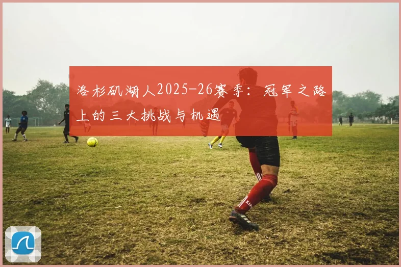 洛杉矶湖人2025-26赛季:冠军之路上的三大挑战与机遇