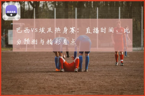 巴西vs埃及热身赛:直播时间、比分预测与精彩看点