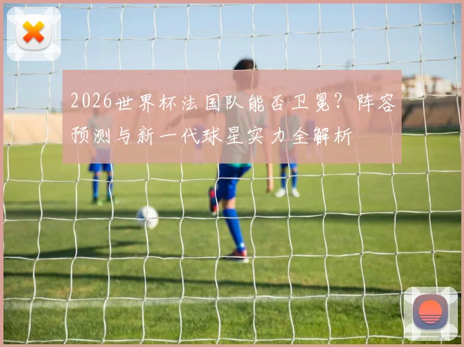 2026世界杯法国队能否卫冕？阵容预测与新一代球星实力全解析