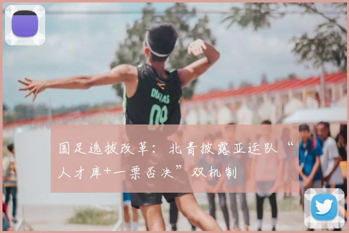 国足选拔改革：北青披露亚运队“人才库+一票否决”双机制