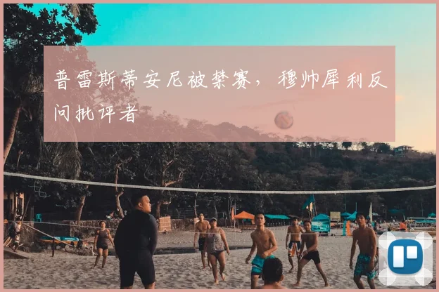 普雷斯蒂安尼被禁赛，穆帅犀利反问批评者