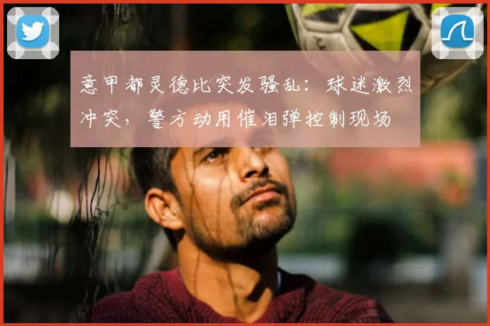 意甲都灵德比突发骚乱：球迷激烈冲突，警方动用催泪弹控制现场